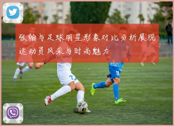 张翰与足球明星形象对比分析展现运动员风采与时尚魅力