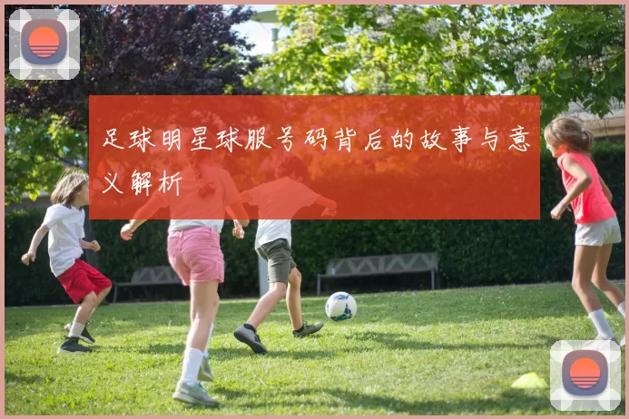 足球明星球服号码背后的故事与意义解析