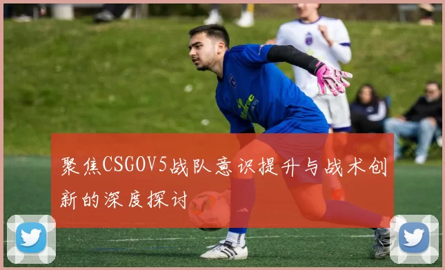 聚焦CSGOV5战队意识提升与战术创新的深度探讨