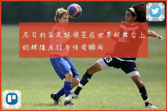 尼日利亚足球明星在世界杯舞台上的辉煌历程与传奇瞬间