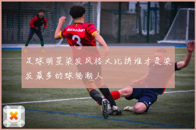 足球明星染发风格大比拼谁才是染发最多的球场潮人