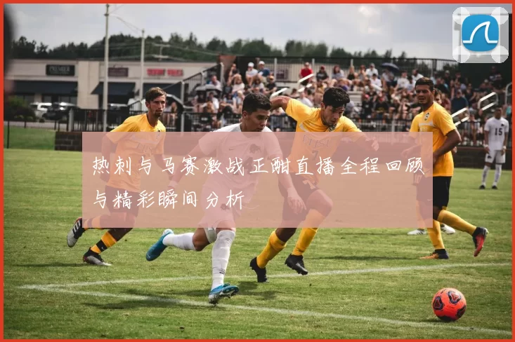 热刺与马赛激战正酣直播全程回顾与精彩瞬间分析