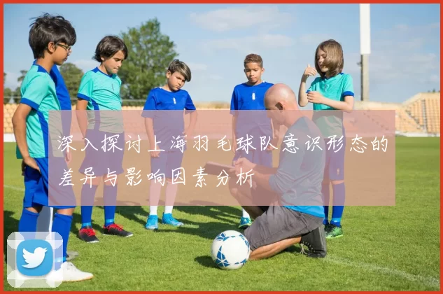 深入探讨上海羽毛球队意识形态的差异与影响因素分析