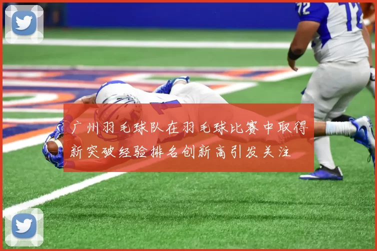 广州羽毛球队在羽毛球比赛中取得新突破经验排名创新高引发关注
