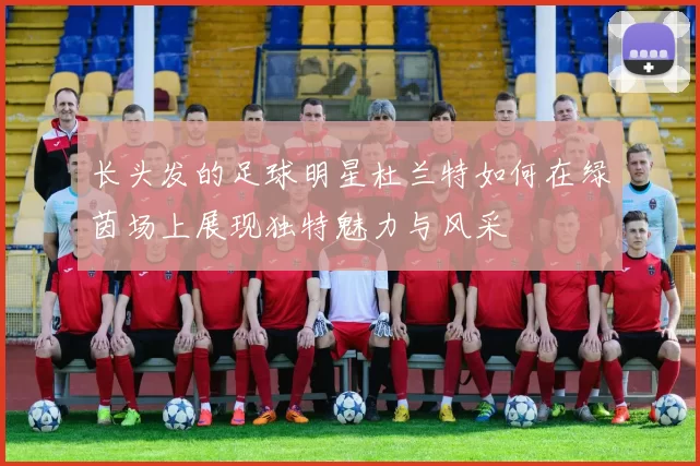 长头发的足球明星杜兰特如何在绿茵场上展现独特魅力与风采