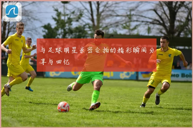 与足球明星亲密合拍的精彩瞬间分享与回忆