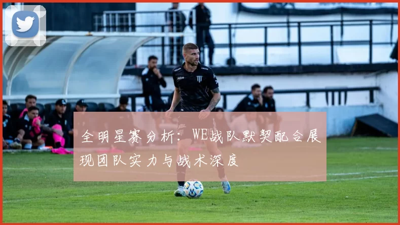 全明星赛分析：WE战队默契配合展现团队实力与战术深度