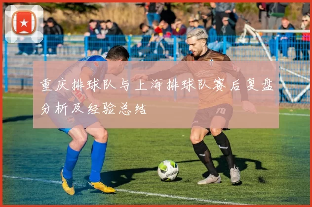 重庆排球队与上海排球队赛后复盘分析及经验总结