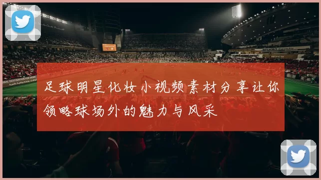 足球明星化妆小视频素材分享让你领略球场外的魅力与风采