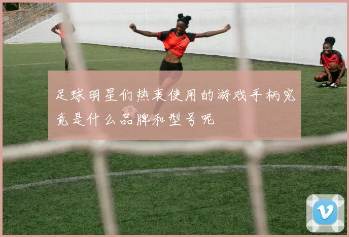 足球明星们热衷使用的游戏手柄究竟是什么品牌和型号呢
