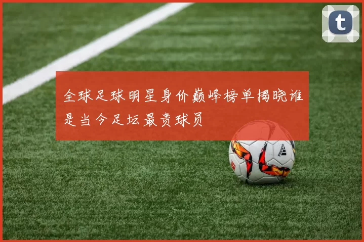 全球足球明星身价巅峰榜单揭晓谁是当今足坛最贵球员