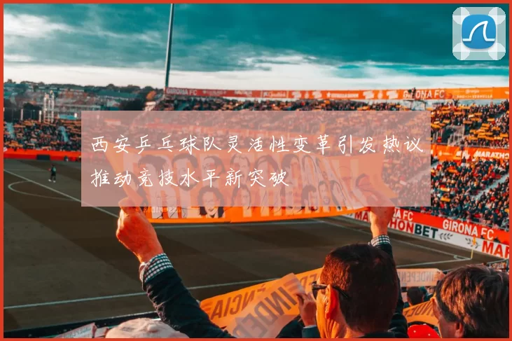 西安乒乓球队灵活性变革引发热议推动竞技水平新突破