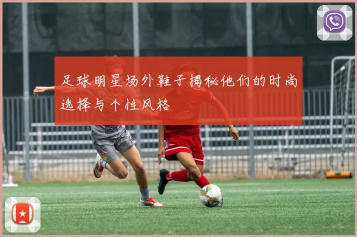 足球明星场外鞋子揭秘他们的时尚选择与个性风格