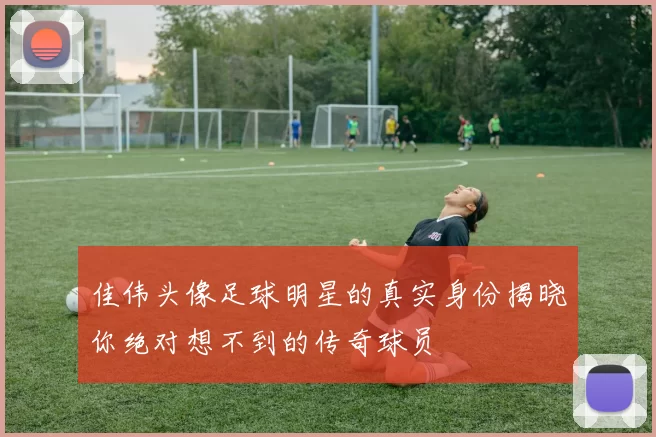 佳伟头像足球明星的真实身份揭晓你绝对想不到的传奇球员