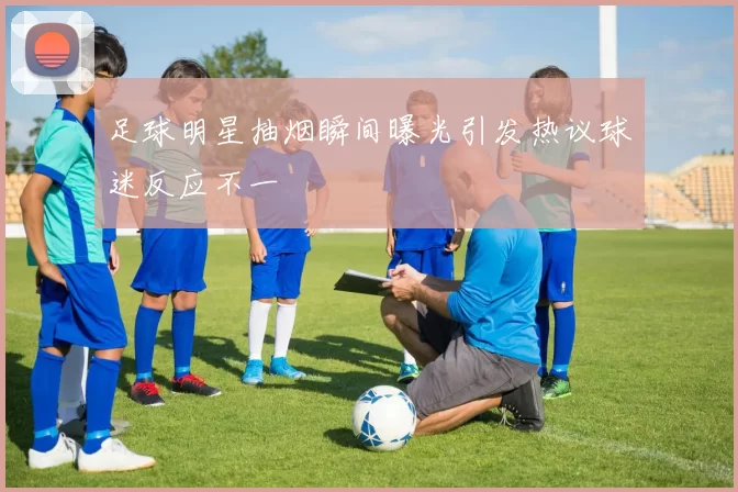 足球明星抽烟瞬间曝光引发热议球迷反应不一