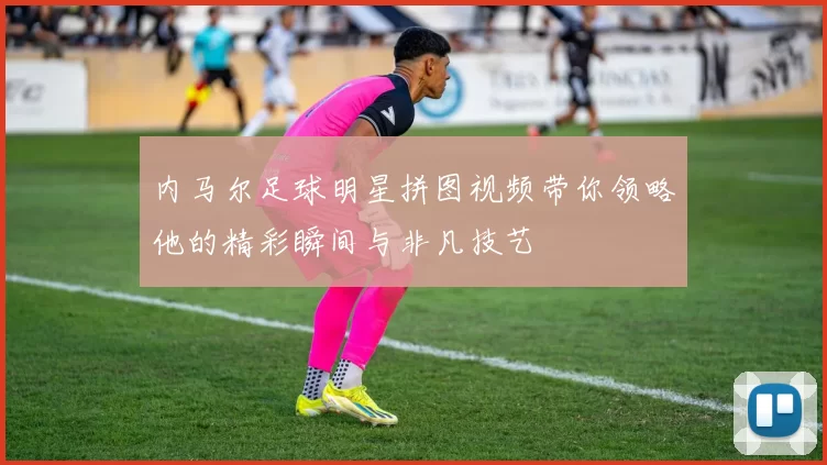 内马尔足球明星拼图视频带你领略他的精彩瞬间与非凡技艺