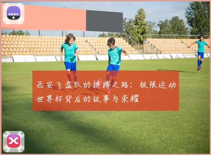 西安飞盘队的拼搏之路：极限运动世界杯背后的故事与荣耀