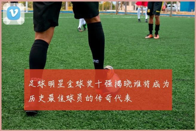 足球明星金球奖十强揭晓谁将成为历史最佳球员的传奇代表