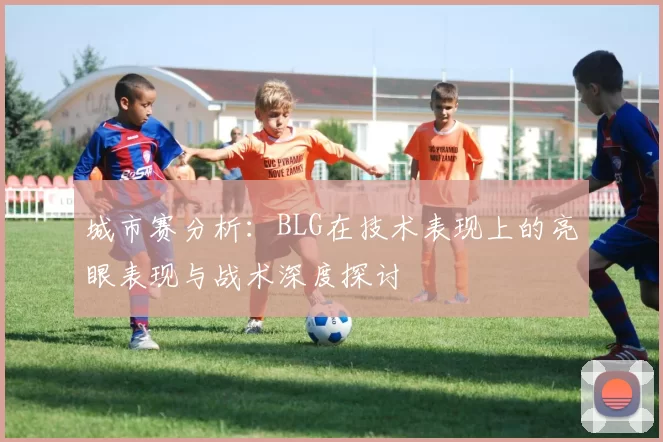 城市赛分析：BLG在技术表现上的亮眼表现与战术深度探讨