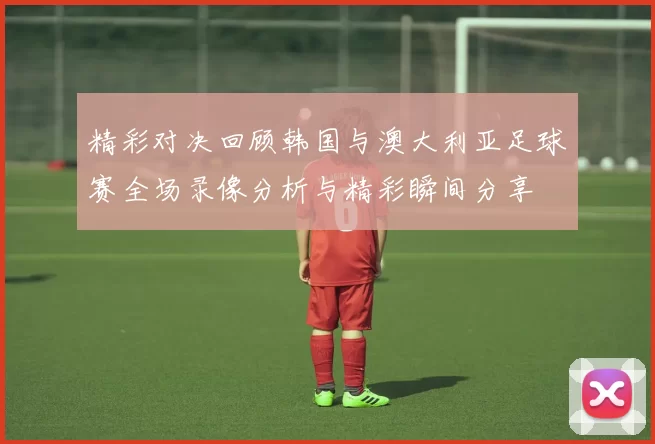 精彩对决回顾韩国与澳大利亚足球赛全场录像分析与精彩瞬间分享