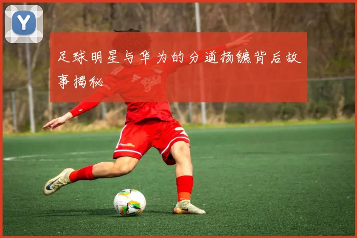 足球明星与华为的分道扬镳背后故事揭秘