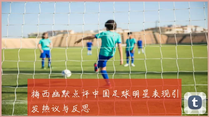 梅西幽默点评中国足球明星表现引发热议与反思